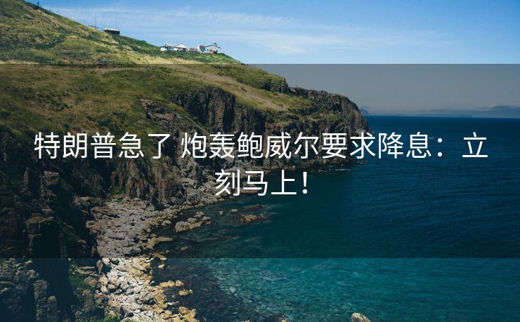 特朗普急了 炮轰鲍威尔要求降息：立刻马上！