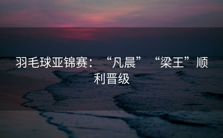 羽毛球亚锦赛：“凡晨”“梁王”顺利晋级