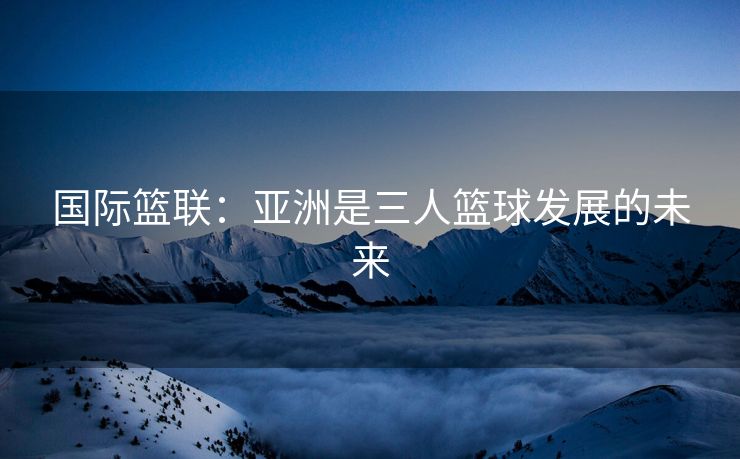 国际篮联：亚洲是三人篮球发展的未来