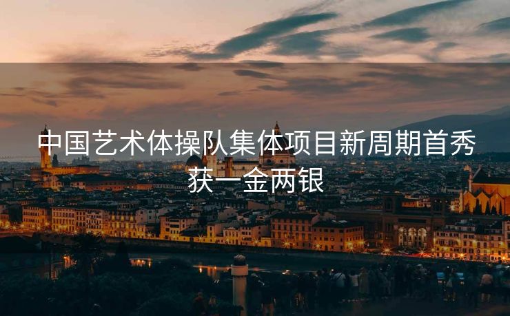 中国艺术体操队集体项目新周期首秀获一金两银
