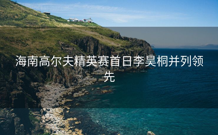 海南高尔夫精英赛首日李昊桐并列领先