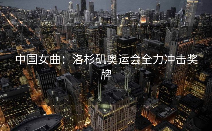 中国女曲：洛杉矶奥运会全力冲击奖牌