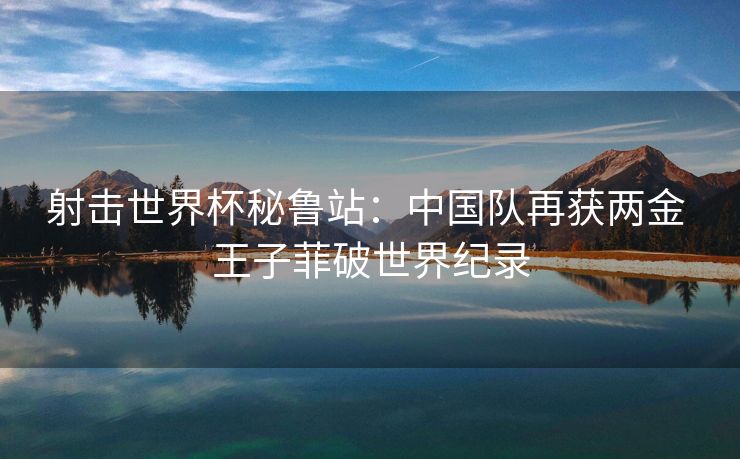 射击世界杯秘鲁站：中国队再获两金 王子菲破世界纪录