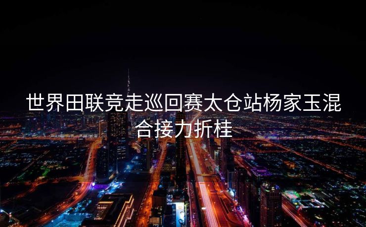 世界田联竞走巡回赛太仓站杨家玉混合接力折桂