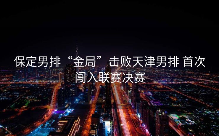 保定男排“金局”击败天津男排 首次闯入联赛决赛