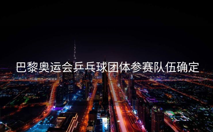 巴黎奥运会乒乓球团体参赛队伍确定