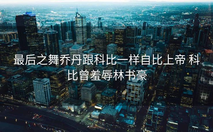 最后之舞乔丹跟科比一样自比上帝 科比曾羞辱林书豪