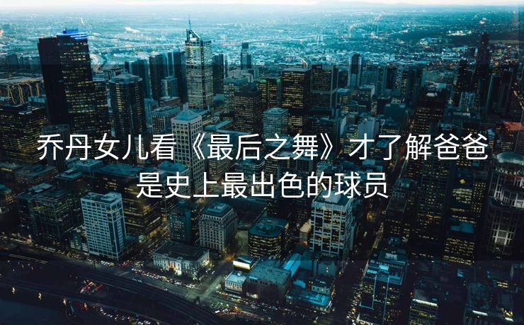 乔丹女儿看《最后之舞》才了解爸爸是史上最出色的球员