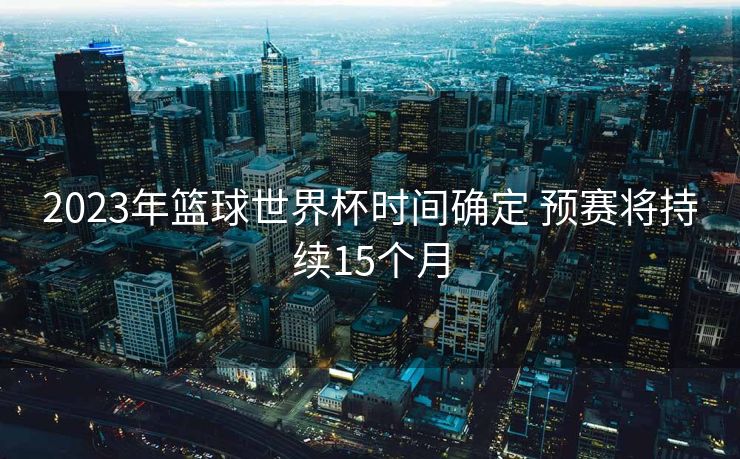 2023年篮球世界杯时间确定 预赛将持续15个月