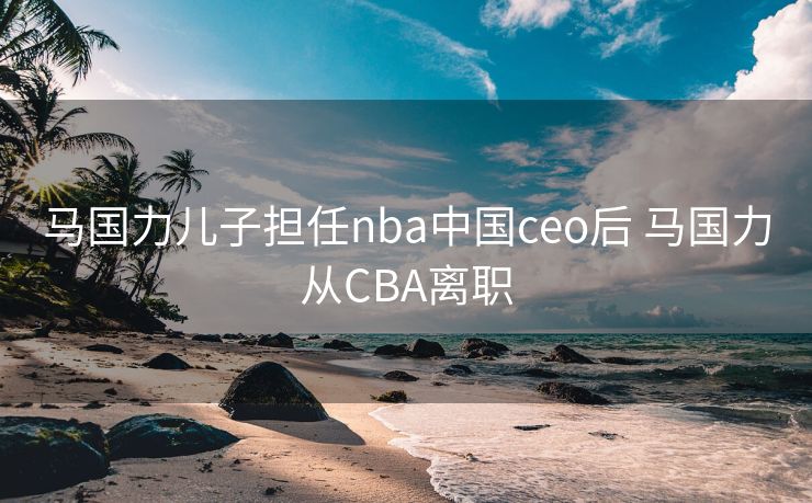 马国力儿子担任nba中国ceo后 马国力从CBA离职