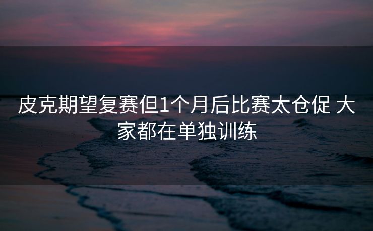 皮克期望复赛但1个月后比赛太仓促 大家都在单独训练