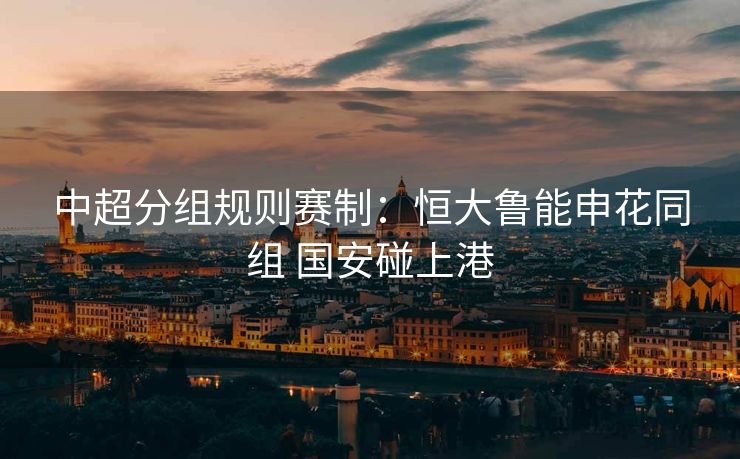 中超分组规则赛制：恒大鲁能申花同组 国安碰上港