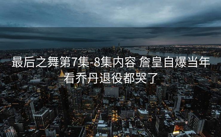 最后之舞第7集-8集内容 詹皇自爆当年看乔丹退役都哭了