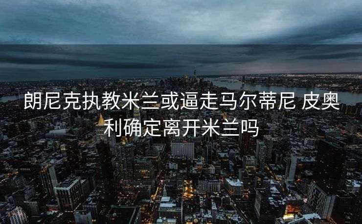 朗尼克执教米兰或逼走马尔蒂尼 皮奥利确定离开米兰吗