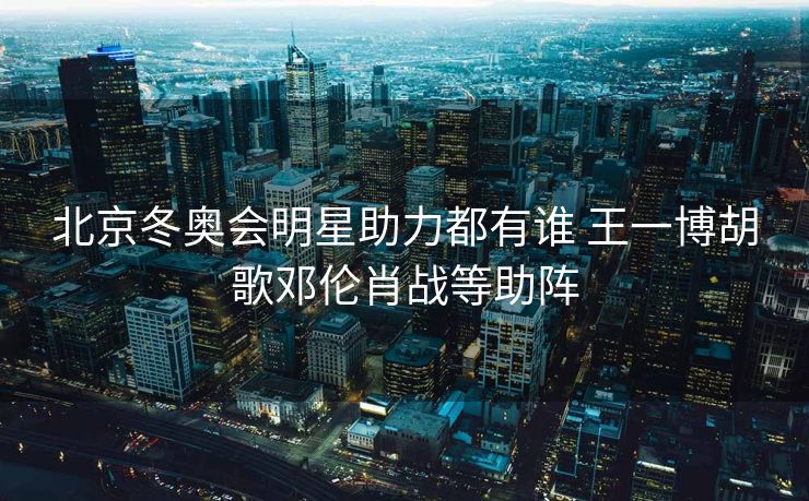 北京冬奥会明星助力都有谁 王一博胡歌邓伦肖战等助阵