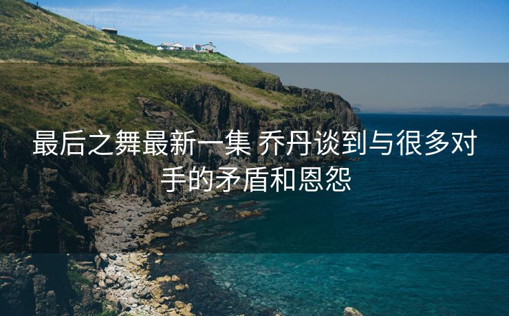 最后之舞最新一集 乔丹谈到与很多对手的矛盾和恩怨