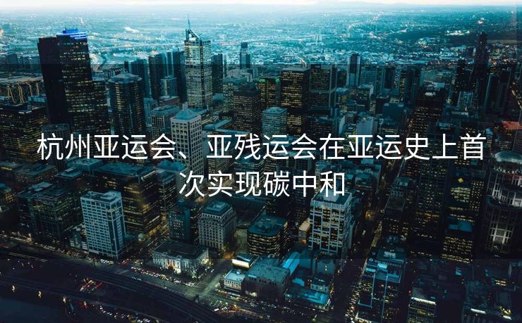 杭州亚运会、亚残运会在亚运史上首次实现碳中和