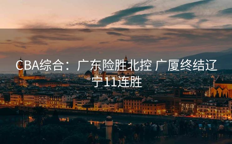 CBA综合：广东险胜北控 广厦终结辽宁11连胜