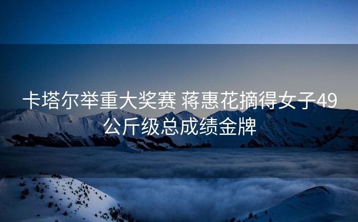 卡塔尔举重大奖赛 蒋惠花摘得女子49公斤级总成绩金牌