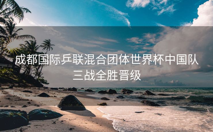 成都国际乒联混合团体世界杯中国队三战全胜晋级