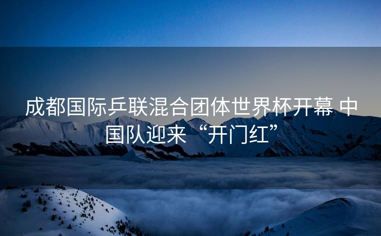 成都国际乒联混合团体世界杯开幕 中国队迎来“开门红”