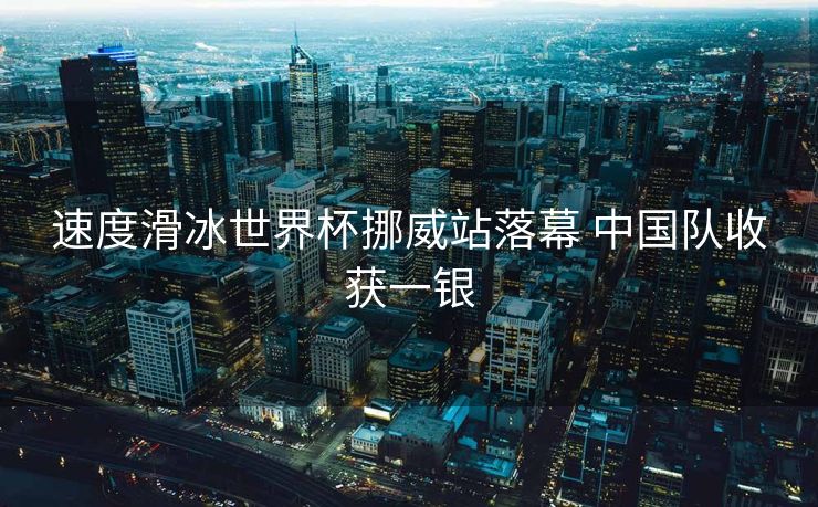 速度滑冰世界杯挪威站落幕 中国队收获一银