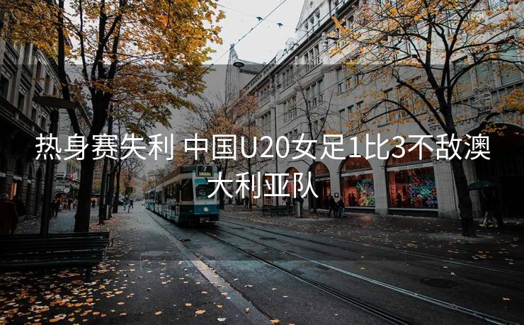 热身赛失利 中国U20女足1比3不敌澳大利亚队