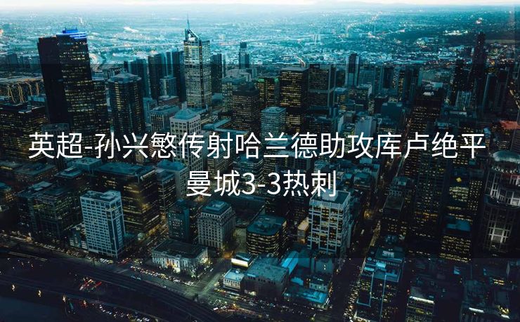 英超-孙兴慜传射哈兰德助攻库卢绝平 曼城3-3热刺