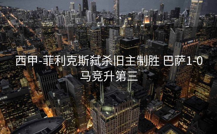 西甲-菲利克斯弑杀旧主制胜 巴萨1-0马竞升第三
