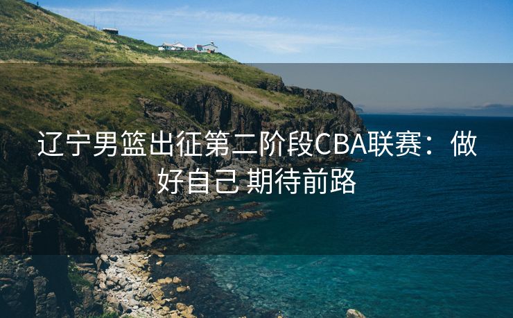 辽宁男篮出征第二阶段CBA联赛：做好自己 期待前路