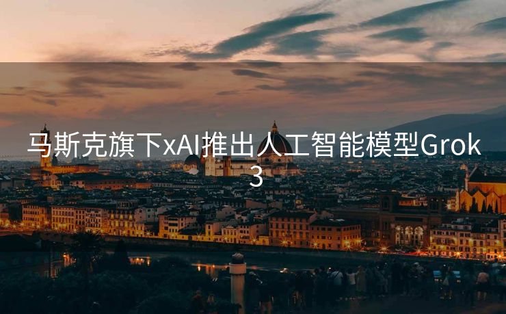 马斯克旗下xAI推出人工智能模型Grok 3