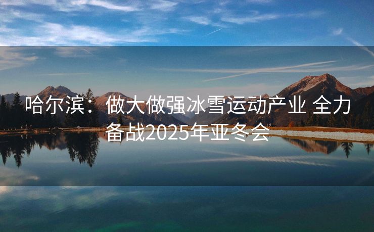 哈尔滨：做大做强冰雪运动产业 全力备战2025年亚冬会
