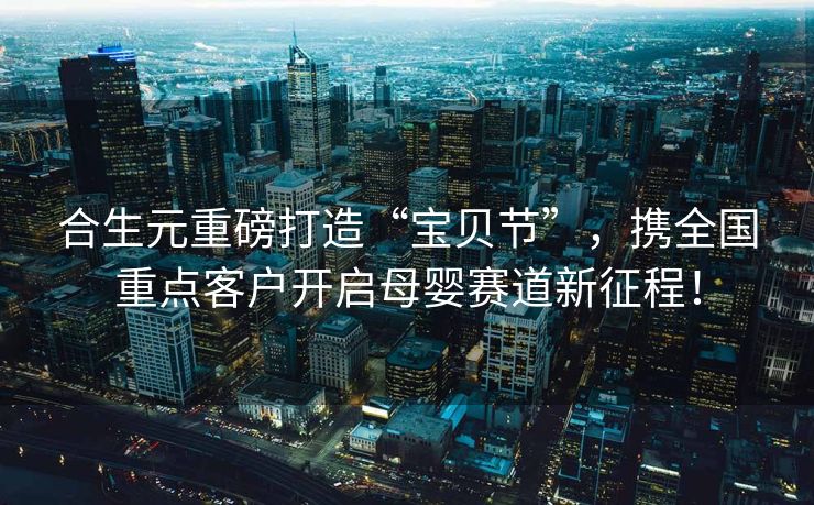 合生元重磅打造“宝贝节”，携全国重点客户开启母婴赛道新征程！