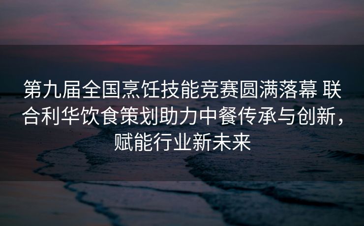 第九届全国烹饪技能竞赛圆满落幕 联合利华饮食策划助力中餐传承与创新，赋能行业新未来