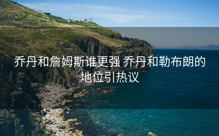 乔丹和詹姆斯谁更强 乔丹和勒布朗的地位引热议