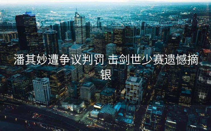 潘其妙遭争议判罚 击剑世少赛遗憾摘银