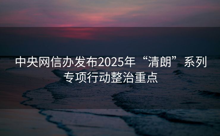 中央网信办发布2025年“清朗”系列专项行动整治重点