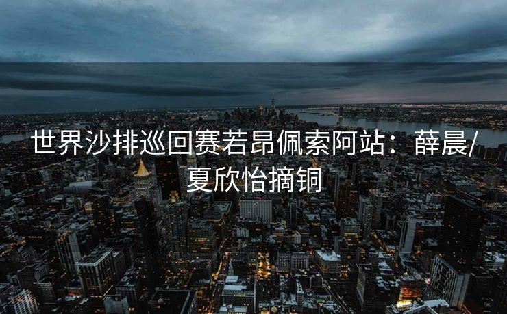 世界沙排巡回赛若昂佩索阿站：薛晨/夏欣怡摘铜