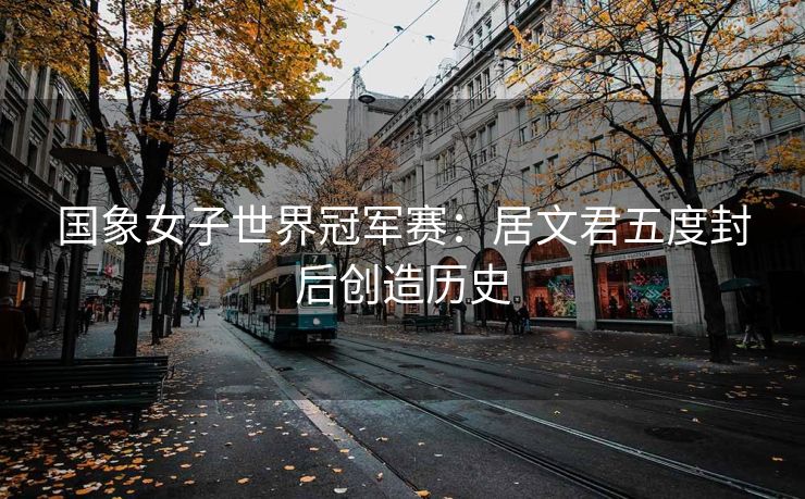 国象女子世界冠军赛：居文君五度封后创造历史