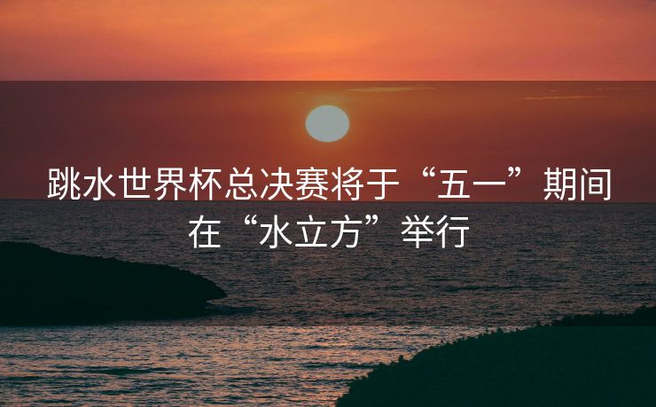 跳水世界杯总决赛将于“五一”期间在“水立方”举行