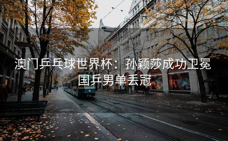 澳门乒乓球世界杯：孙颖莎成功卫冕 国乒男单丢冠