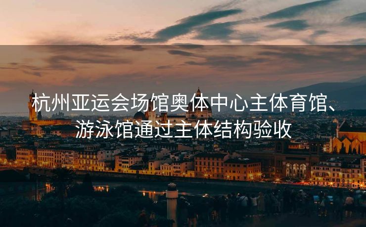 杭州亚运会场馆奥体中心主体育馆、游泳馆通过主体结构验收