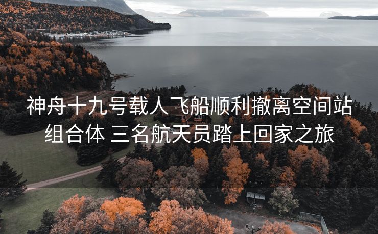 神舟十九号载人飞船顺利撤离空间站组合体 三名航天员踏上回家之旅
