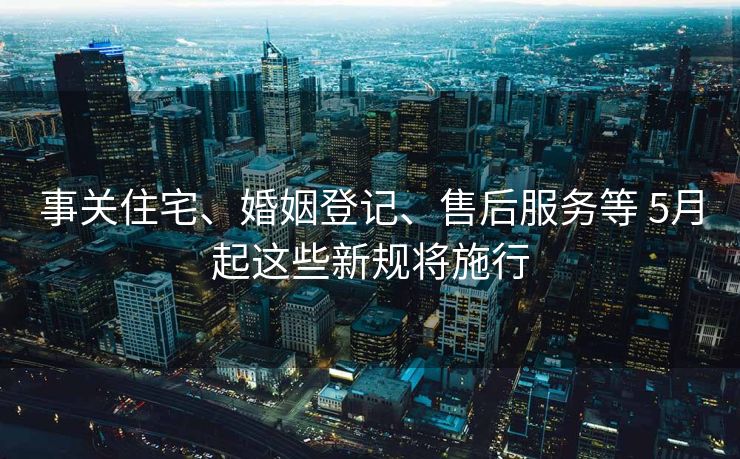 事关住宅、婚姻登记、售后服务等 5月起这些新规将施行