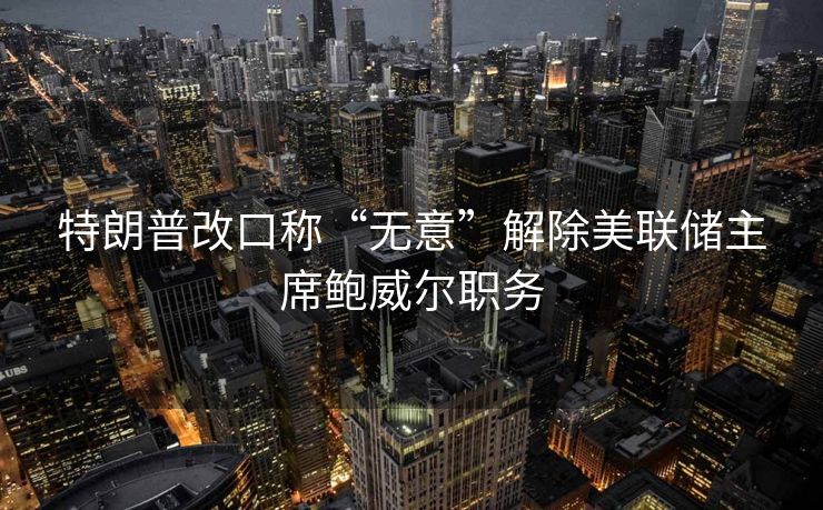 特朗普改口称“无意”解除美联储主席鲍威尔职务
