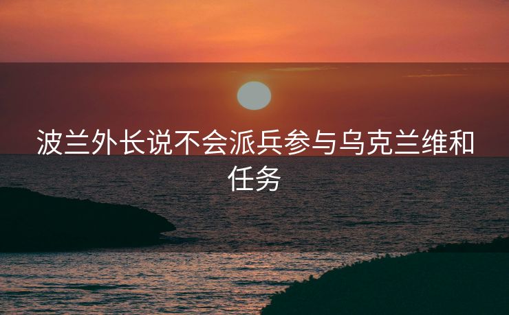 波兰外长说不会派兵参与乌克兰维和任务