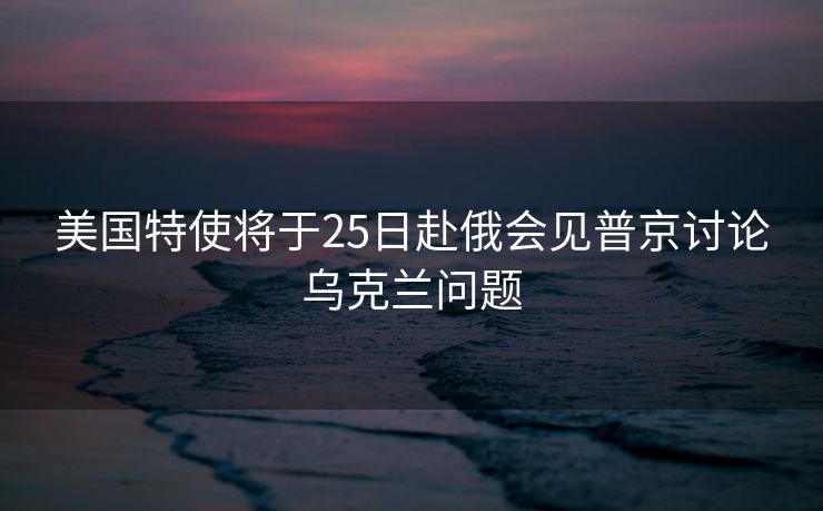 美国特使将于25日赴俄会见普京讨论乌克兰问题