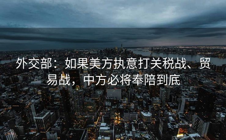 外交部：如果美方执意打关税战、贸易战，中方必将奉陪到底