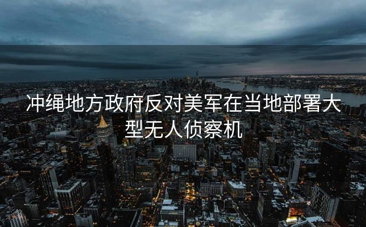冲绳地方政府反对美军在当地部署大型无人侦察机