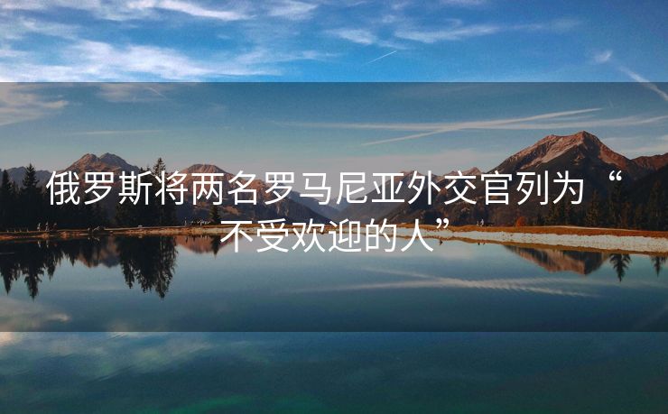 俄罗斯将两名罗马尼亚外交官列为“不受欢迎的人”
